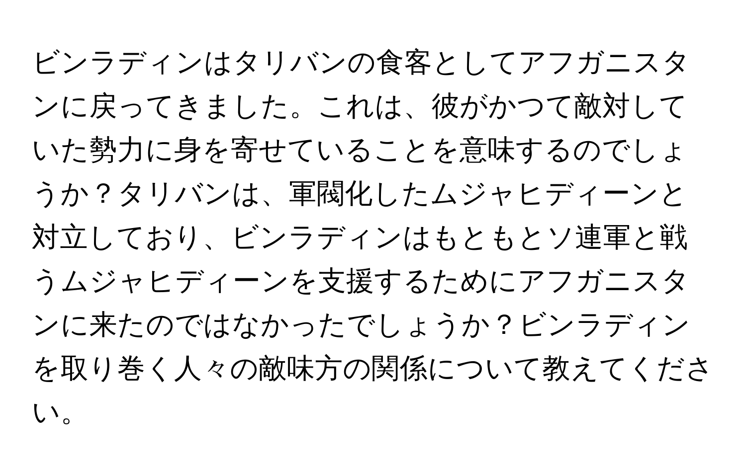 ビンラディンはタリバンの食客としてアフガニスタンに戻ってきました。これは、彼がかつて敵対していた勢力に身を寄せていることを意味するのでしょうか？タリバンは、軍閥化したムジャヒディーンと対立しており、ビンラディンはもともとソ連軍と戦うムジャヒディーンを支援するためにアフガニスタンに来たのではなかったでしょうか？ビンラディンを取り巻く人々の敵味方の関係について教えてください。