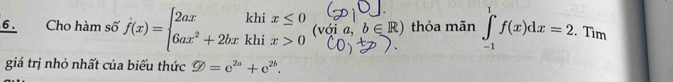 Cho hàm số f(x)=beginarrayl 2axkhix≤ 0 6ax^2+2bxkhix>0endarray. (với 2. b∈ R) thỏa mãn ∈tlimits _(-1)^1f(x)dx=2. Tìm 
giá trị nhỏ nhất của biểu thức varnothing =e^(2a)+e^(2b).