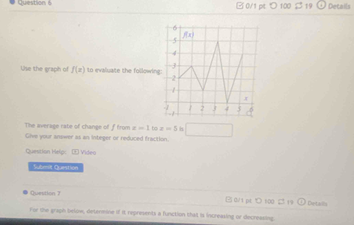  0/1 pt つ 100 $ 19 Details
Use the graph of f(x) to evaluate the followin
The average rate of change of f from x=1 to x=5 is □
Give your answer as an integer or reduced fraction.
Question Help:  Video
Submit Question
Question 7 □ 0/1 pt ○ 100 2 19 D Details
For the graph below, determine if it represents a function that is increasing or decreasing.