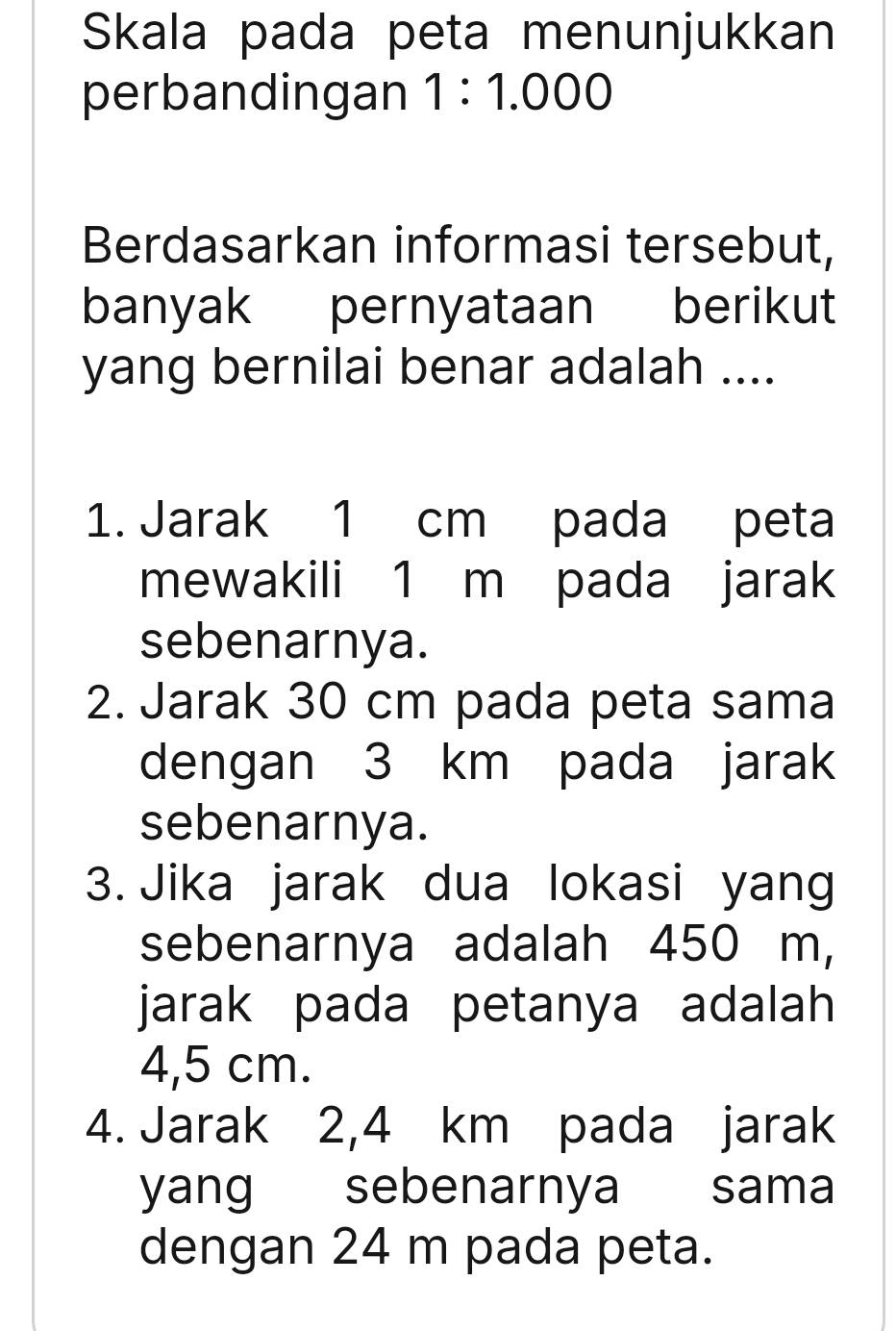 Skala pada peta menunjukkan 
perbandingan 1:1.000
Berdasarkan informasi tersebut, 
banyak pernyataan berikut 
yang bernilai benar adalah .... 
1. Jarak 1 cm pada peta 
mewakili 1 m pada jarak 
sebenarnya. 
2. Jarak 30 cm pada peta sama 
dengan 3 km pada jarak 
sebenarnya. 
3. Jika jarak dua lokasi yang 
sebenarnya adalah 450 m, 
jarak pada petanya adalah
4,5 cm. 
4. Jarak 2,4 km pada jarak 
yang sebenarnya sama 
dengan 24 m pada peta.