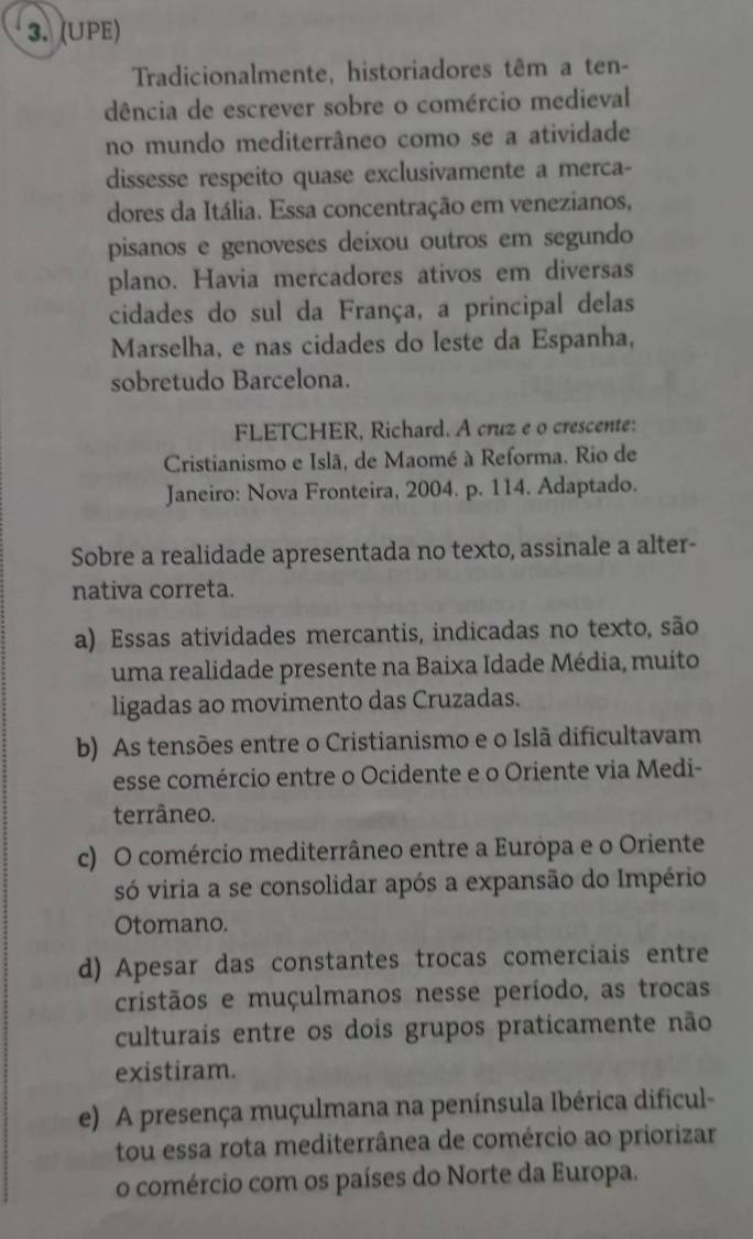 (UPE)
Tradicionalmente, historiadores têm a ten-
dência de escrever sobre o comércio medieval
no mundo mediterrâneo como se a atividade
dissesse respeito quase exclusivamente a merca-
dores da Itália. Essa concentração em venezianos,
pisanos e genoveses deixou outros em segundo
plano. Havia mercadores ativos em diversas
cidades do sul da França, a principal delas
Marselha, e nas cidades do leste da Espanha,
sobretudo Barcelona.
FLETCHER, Richard. A cruz e o crescente:
Cristianismo e Islã, de Maomé à Reforma. Rio de
Janeiro: Nova Fronteira, 2004. p. 114. Adaptado.
Sobre a realidade apresentada no texto, assinale a alter-
nativa correta.
a) Essas atividades mercantis, indicadas no texto, são
uma realidade presente na Baixa Idade Média, muito
ligadas ao movimento das Cruzadas.
b) As tensões entre o Cristianismo e o Islã dificultavam
esse comércio entre o Ocidente e o Oriente via Medi-
terrâneo.
c) O comércio mediterrâneo entre a Európa e o Oriente
só viria a se consolidar após a expansão do Império
Otomano.
d) Apesar das constantes trocas comerciais entre
cristãos e muçulmanos nesse período, as trocas
culturais entre os dois grupos praticamente não
existiram.
e) A presença muçulmana na península Ibérica dificul-
tou essa rota mediterrânea de comércio ao priorizar
o comércio com os países do Norte da Europa.