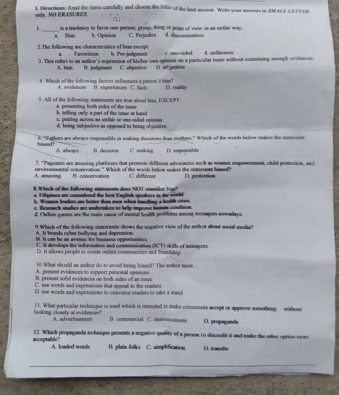 Directions: Read the items carefully and choose the letter of the best answer. Write your answers in SMALL LETTER
only. NO ERASURES.
1._ is a tendency to favor one person, group, thing or point of view in an unfair way.
a. Bias b. Opinion C. Prejudice d. discrimination
2.The following are characteristics of bias except:
a Favoritism b. Pre-judgment c. one-sided d. unfairness
3. This refers to an author’s expression of his/her own opinion on a particular issue without examining enough evidences.
A. bias B. judgment C. objective D. subjective
4. Which of the following factors influences a person’s bias?
A. evidences B. experiences C. facts D. reality
5. All of the following statements are true about bias, EXCEPT:
a. presenting both sides of the issue
b. telling only a part of the issue at hand
c. putting across an unfair or one-sided opinion
d. being subjective as opposed to being objective
6. “Fathers are always responsible in making decisions than mothers.” Which of the words below makes the statement
biased?
A. always B. decision C. making D. responsible
7. “Pageants are amazing platforms that promote different advocacies such as women empowerment, child protection, and
environmental conservation.” Which of the words below makes the staternent biased?
A. amazing B. conservation C. different D. protection
8.Which of the following statements does NOT manifest hias?
a. Fillipinos are considered the best English speakers in the word.
h. Women leaders are better than men when handling a heath crisis.
c. Research studies are undertaken to help improve human condition.
d. Online games are the main cause of mental health problems among teenagers nowadays.
9.Which of the following statements shows the negative view of the author about social media?
A. It breeds cyber bullying and depression.
B. It can be an avenue for business opportunities.
C. It develops the information and communication (ICT) skills of teenagers.
D. It allows people to create online communities and friendship.
10.What should an author do to avoid being biased? The author must.
A. present evidences to support personal opinions
B. present solid evidences on both sides of an issue
C. use words and expressions that appeal to the readers
D. use words and expressions to convince readers to take a stand
11. What particular technique is used which is intended to make consumers accept or approve something without
looking closely at evidences?
A. advertisement B. commercial C. announcement D. propaganda
12. Which propaganda technique presents a negative quality of a person to discredit it and make the other option more
acceptable?
A. loaded words B. plain folks C. simplification D. transfer