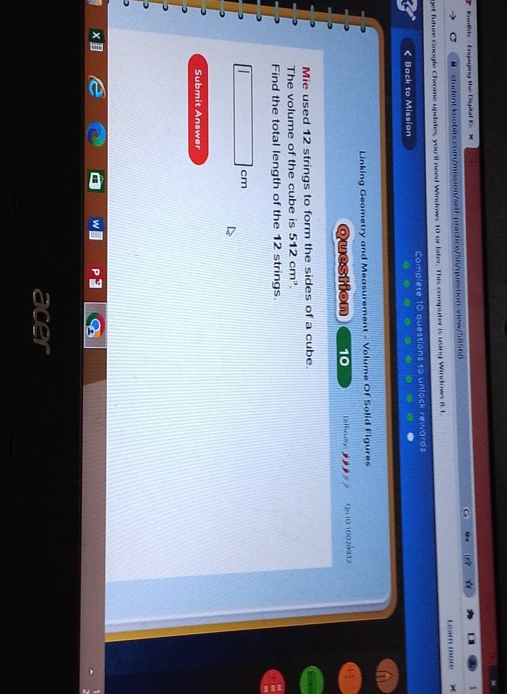 Koollits - Engaging the Digital Ke X 
● student.koobits.com/mission/self-practice/56/question view/58568 
get future Google Chrome updates, you'll need Windows 10 or later. This computer is using Windows B. 1 Leam more 
Back to Mission Complete 10 questions to unlock rewards 
Linking Geometry and Measurement - Volume Of Solid Figures 
Question 10 Difficulty QR 10 10029932 
Mie used 12 strings to form the sides of a cube. 
The volume of the cube is 512cm^3. 
Find the total length of the 12 strings. 

Submit Answer