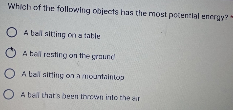 Which of the following objects has the most potential energy? *
A ball sitting on a table
A ball resting on the ground
A ball sitting on a mountaintop
A ball that's been thrown into the air