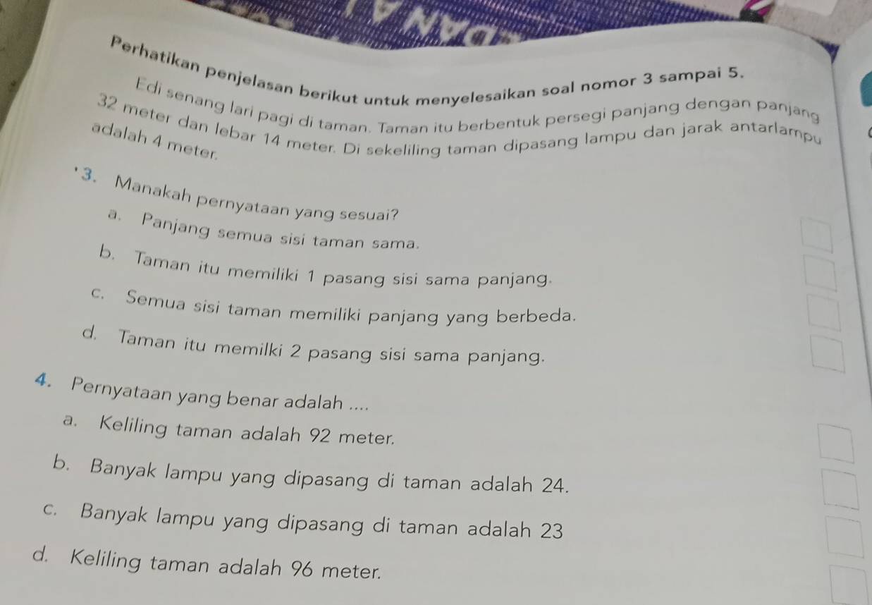 Perhatikan penjelasan berikut untuk menyelesaikan soal nomor 3 sampai 5.
Edi senang lari pagi di taman. Taman itu berbentuk persegi panjang dengan panjang
32 meter dan lebar 14 meter. Di sekeliling taman dipasang lampu dan jarak antarlampu
adalah 4 meter.
3. Manakah pernyataan yang sesuai?
a. Panjang semua sisi taman sama.
b. Taman itu memiliki 1 pasang sisi sama panjang.
c. Semua sisi taman memiliki panjang yang berbeda.
d. Taman itu memilki 2 pasang sisi sama panjang.
4. Pernyataan yang benar adalah ....
a. Keliling taman adalah 92 meter.
b. Banyak lampu yang dipasang di taman adalah 24.
c. Banyak lampu yang dipasang di taman adalah 23
d. Keliling taman adalah 96 meter.