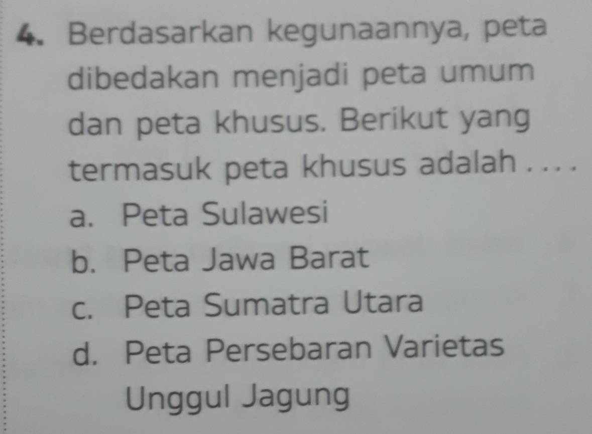 Berdasarkan kegunaannya, peta
dibedakan menjadi peta umum
dan peta khusus. Berikut yang
termasuk peta khusus adalah . . . .
a. Peta Sulawesi
b. Peta Jawa Barat
c. Peta Sumatra Utara
d. Peta Persebaran Varietas
Unggul Jagung