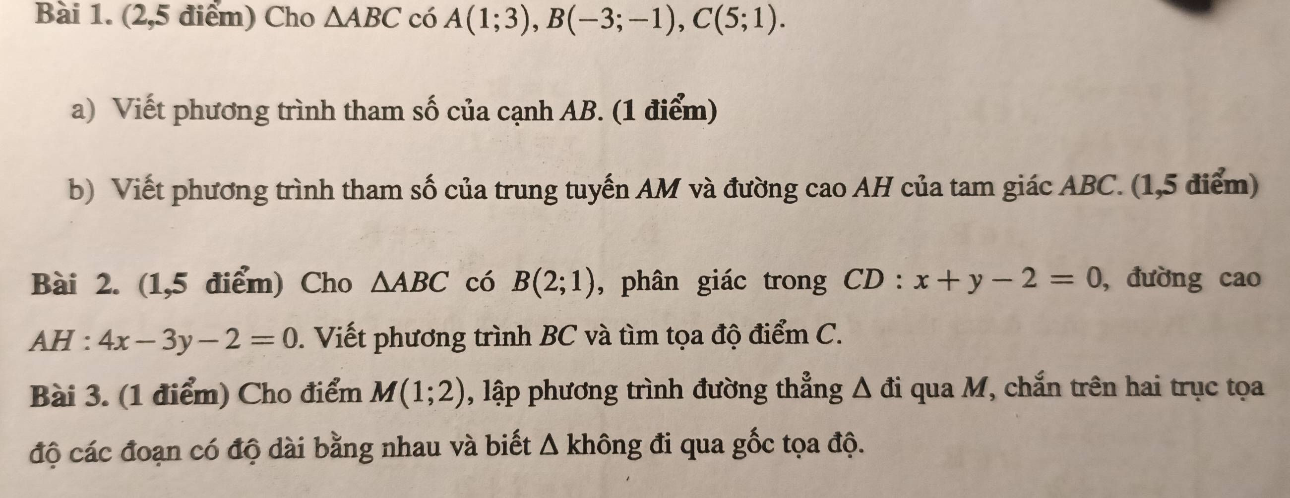 (2,5 điểm) Cho △ ABC có A(1;3), B(-3;-1), C(5;1). 
a) Viết phương trình tham số của cạnh AB. (1 điểm) 
b) Viết phương trình tham số của trung tuyến AM và đường cao AH của tam giác ABC. (1,5 điểm) 
Bài 2. (1,5 điểm) Cho △ ABC có B(2;1) , phân giác trong CD:x+y-2=0 , đường cao 
AH : 4x-3y-2=0. Viết phương trình BC và tìm tọa độ điểm C. 
Bài 3. (1 điểm) Cho điểm M(1;2) , lập phương trình đường thẳng △ di qua M, chắn trên hai trục tọa 
độ các đoạn có độ dài bằng nhau và biết △ khhat ong đi qua gốc tọa độ.