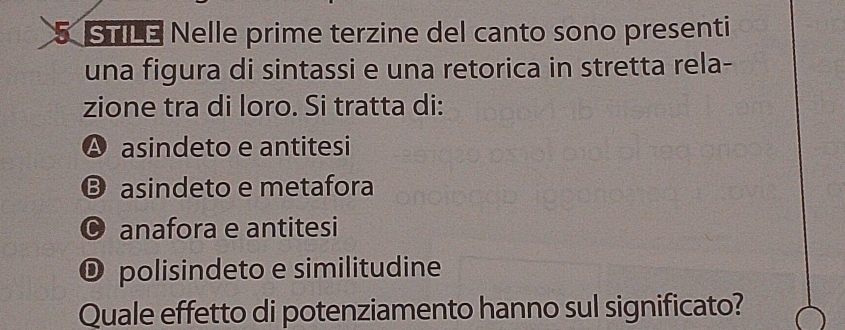 STLE Nelle prime terzine del canto sono presenti
una figura di sintassi e una retorica in stretta rela-
zione tra di loro. Si tratta di:
A asindeto e antitesi
B asindeto e metafora
© anafora e antitesi
O polisindeto e similitudine
Quale effetto di potenziamento hanno sul significato?