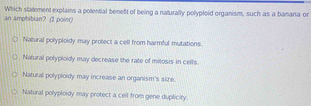 Which statement explains a potential benefit of being a naturally polyploid organism, such as a banana or
an amphibian? (1 point)
Natural polyploidy may protect a cell from harmful mutations.
Natural polyploidy may decrease the rate of mitosis in cells.
Natural polyploidy may increase an organism's size.
Natural polyploidy may protect a cell from gene duplicity.