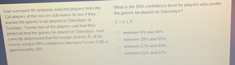 Ivan surveyed 49 randomly selected players from the What is the 99% confidence level for players who prefer
134 players of the soccer club teams to see if they the games be played on Saturdays?
wanted the games to be played on Saturdays or C=hat p± E
Sundays. Twenty-two of the players said that they
preferred that the games be played on Saturdays. Ivan between 4% and 40%
correctly determined that the margin of error, E, of his between 19% and 55%
survey using a 99% confidence interval (z *score 2.58) is
approximately 18% between 27% and 63%
between 31% and 67%