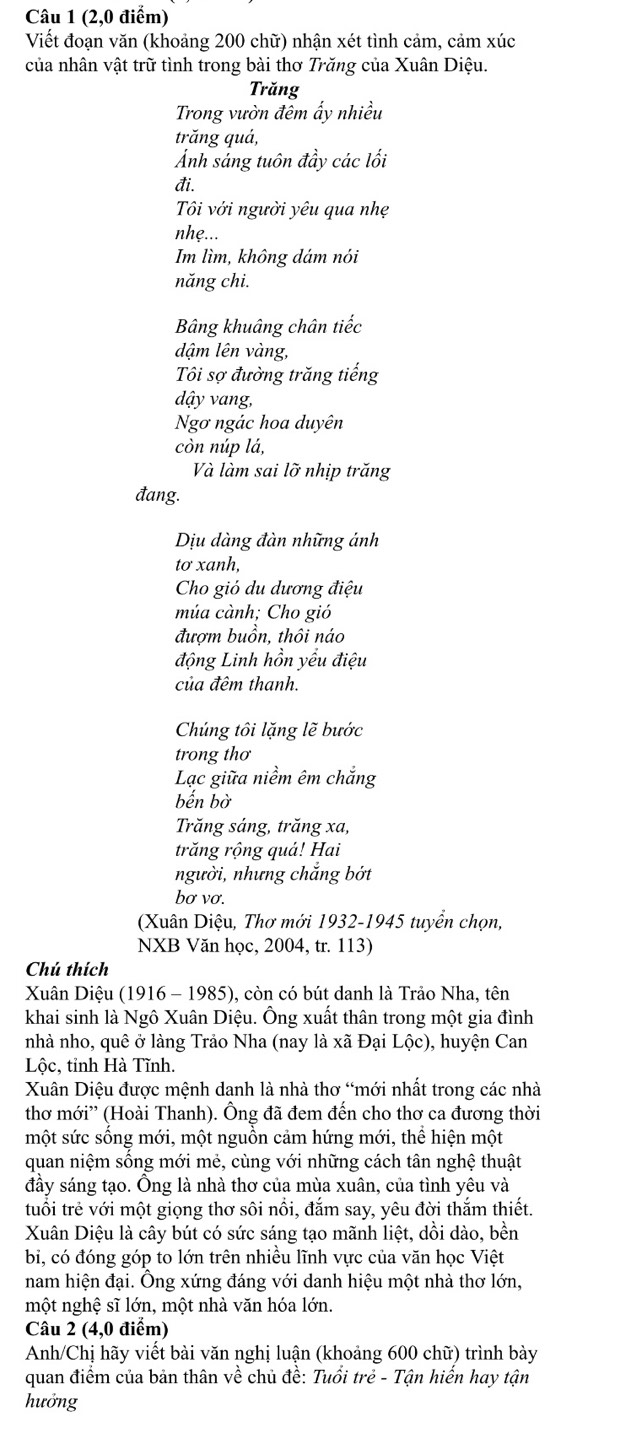 (2,0 điểm)
Viết đoạn văn (khoảng 200 chữ) nhận xét tình cảm, cảm xúc
của nhân vật trữ tình trong bài thơ Trăng của Xuân Diệu.
Trăng
Trong vườn đêm ẩy nhiều
trăng quả,
Ảnh sáng tuôn đầy các lối
đi.
Tôi với người yêu qua nhẹ
nhẹ...
Im lìm, không dám nói
năng chi.
Bâng khuâng chân tiếc
dậm lên vàng,
Tôi sợ đường trăng tiếng
dậy vang,
Ngơ ngác hoa duyên
còn núp lá,
Và làm sai lỡ nhịp trăng
đang.
Dịu dàng đàn những ánh
tơ xanh,
Cho gió du dương điệu
múa cành; Cho gió
đươm buồn, thôi náo
động Linh hồn yếu điệu
của đêm thanh.
Chúng tôi lặng lẽ bước
trong thơ
Lạc giữa niềm êm chắng
bến bờ
Trăng sáng, trăng xa,
trăng rộng quá! Hai
người, nhưng chắng bớt
bơ vơ.
(Xuân Diệu, Thơ mới 1932-1945 tuyển chọn,
NXB Văn học, 2004, tr. 113)
Chú thích
Xuân Diệu (1916 - 1985), còn có bút danh là Trảo Nha, tên
khai sinh là Ngô Xuân Diệu. Ông xuất thân trong một gia đình
nhà nho, quê ở làng Trảo Nha (nay là xã Đại Lộc), huyện Can
Lộc, tỉnh Hà Tĩnh.
Xuân Diệu được mệnh danh là nhà thơ “mới nhất trong các nhà
thơ mới'' (Hoài Thanh). Ông đã đem đến cho thơ ca đương thời
một sức sống mới, một nguồn cảm hứng mới, thể hiện một
quan niệm sống mới mẻ, cùng với những cách tân nghệ thuật
đầy sáng tạo. Ông là nhà thơ của mùa xuân, của tình yêu và
tuổi trẻ với một giọng thơ sôi nổi, đắm say, yêu đời thắm thiết.
Xuân Diệu là cây bút có sức sáng tạo mãnh liệt, dồi dào, bền
bi, có đóng góp to lớn trên nhiều lĩnh vực của văn học Việt
nam hiện đại. Ông xứng đáng với danh hiệu một nhà thơ lớn,
một nghệ sĩ lớn, một nhà văn hóa lớn.
Câu 2 (4,0 điểm)
Anh/Chị hãy viết bài văn nghị luận (khoảng 600 chữ) trình bày
quan điểm của bản thân về chủ đề: Tuổi trẻ - Tận hiển hay tận
hưởng