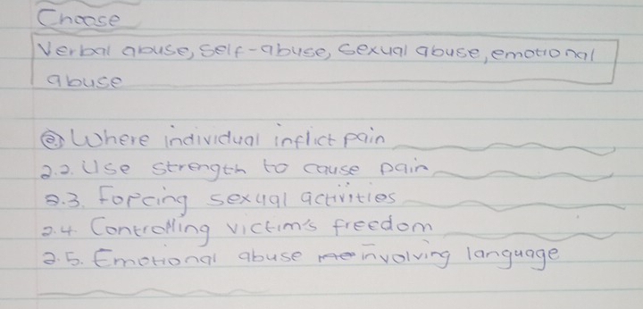 Choose 
Verbal abuse, self-abuse, Gexual abuse, emotional 
abuse 
Where individual inflict pain 
2. 2. Use strength to cause pain 
8. 3. Forcing sexual activities 
2. 4. Controlling victim's freedom 
2. 5. Emotional abuse involving language