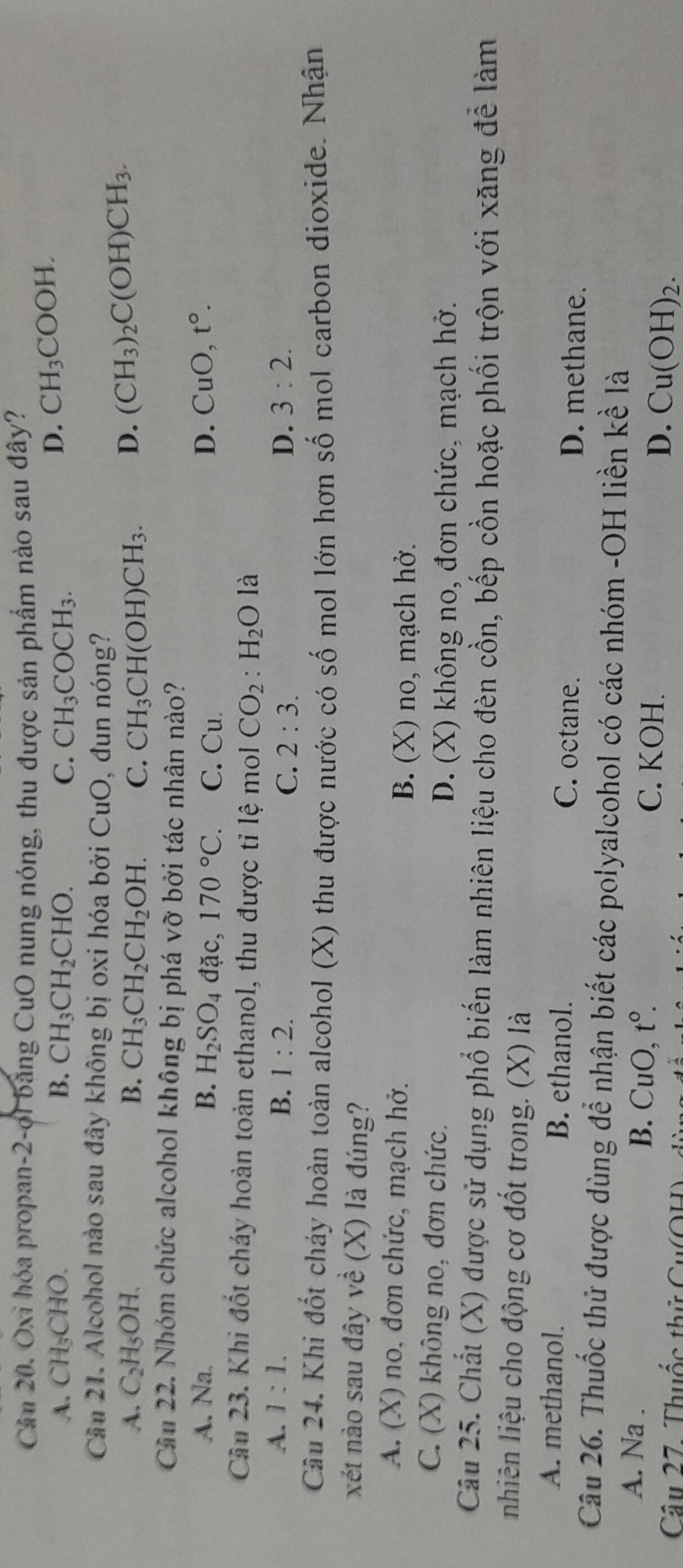 Cầu 20. Oxi hóa propan-2-ợi bằng CuO nung nóng, thu được sản phẩm nào sau đây?
A. CH_3CHO. B. CH_3CH_2CHO. C. CH_3COCH_3.
D. CH_3COOH.
Cần 21. Alcohol nào sau đây không bị oxi hóa bởi CuO, đun nóng?
A. C_2H_5OH. B. CH_3CH_2CH_2OH. C. CH_3CH(OH)CH_3. D. (CH_3)_2C(OH)CH_3.
Cầu 22. Nhóm chức alcohol không bị phá vỡ bởi tác nhân nào?
A. Na. B. H_2SO_4 d lặc, 170°C. C. Cu D. CuO,t°.
Cầu 23. Khi đốt chảy hoàn toàn ethanol, thu được tỉ lệ mol CO_2:H_2O là
A. 1:1. B. 1:2. D. 3:2.
C. 2:3.
Cầu 24. Khi đốt chảy hoàn toàn alcohol (X) thu được nước có số mol lớn hơn số mol carbon dioxide. Nhận
xét nào sau đây về (X) là đúng?
A. (X) no, đơn chức, mạch hở.
B. (X) no, mạch hở.
C. (X) không no, đơn chức.
D. (X) không no, đơn chức, mạch hở.
Câu 25. Chất (X) được sử dụng phổ biến làm nhiên liệu cho đèn cồn, bếp cồn hoặc phối trộn với xăng để làm
nhiên liệu cho động cơ đốt trong. (X) là
A. methanol. B. ethanol. C. octane. D. methane.
Câu 26. Thuốc thử được dùng để nhận biết các polyalcohol có các nhóm -OH liền kề là
A. Na . B. CuO, t°. C. KOH. D. Cu(OH)_2.
Câu 27. Thuốc thử Cu(OH):