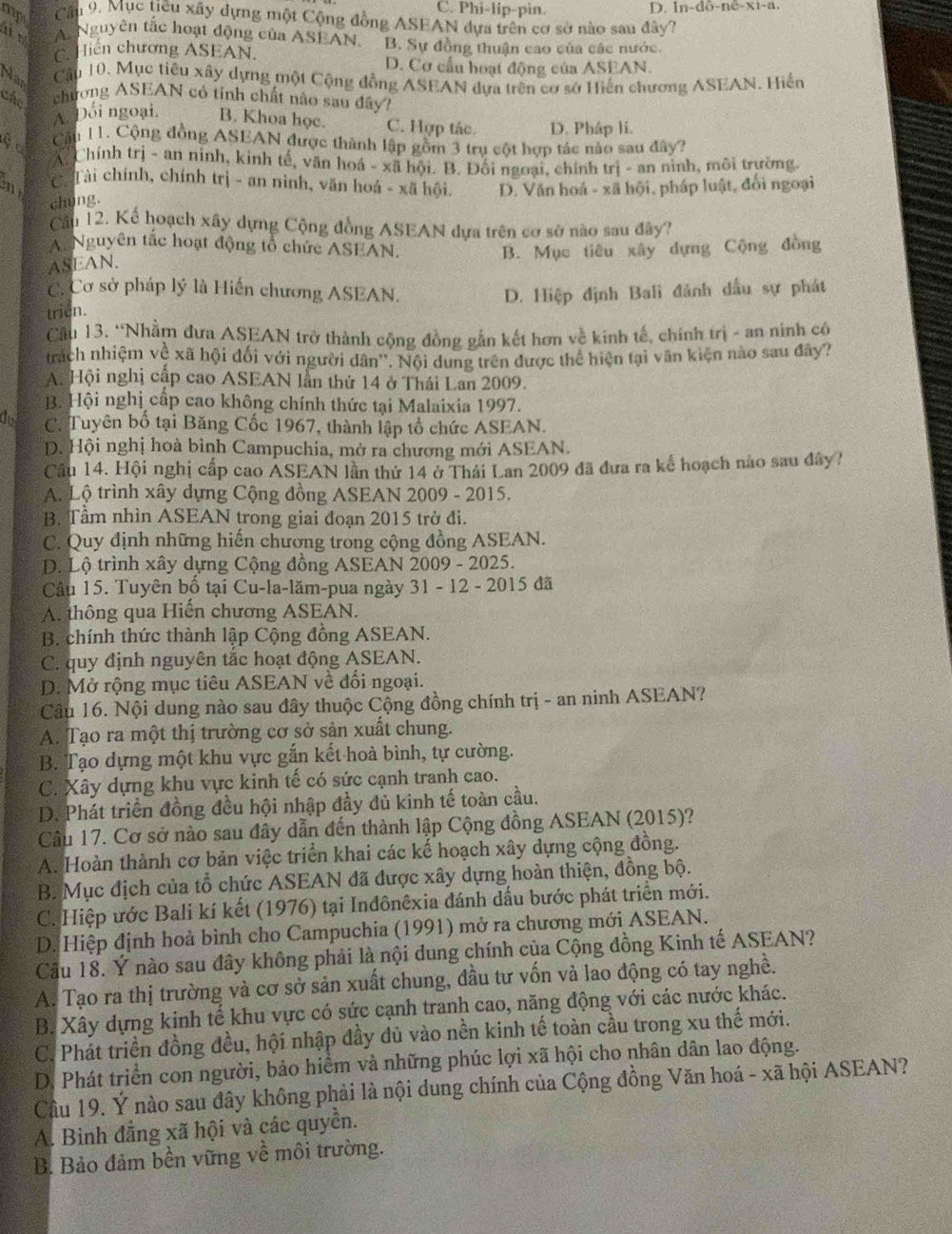 C. Phi-lip-pìn. D. |n-do-nc-x-a.
mp  Cầu 9. Mục tiêu xây dựng một Cộng đồng ASEAN dựa trên cơ sở nào sau đây?
a n A Nguyên tắc hoạt động của ASEAN. B. Sự đồng thuận cao của các nước.
Hiến chương ASEAN,
D. Cơ cấu hoạt động của ASEAN.
Nas
Câu 10. Mục tiêu xây dựng một Cộng đồng ASEAN dựa trên cơ sở Hiến chương ASEAN. Hiến
Các chương ASEAN có tính chất nào sau đây?
A. Đối ngoại. B. Khoa học. C. Hợp tác. D. Pháp li.
çc Cậu 11. Cộng đồng ASEAN được thành lập gồm 3 trụ cột hợp tác nào sau đây?
A. Chính trị - an ninh, kinh tế, văn hoá - xã hội. B. Đối ngoại, chính trị - an ninh, môi trường.
n C. Tài chính, chính trị - an ninh, văn hoá - xã hội. D. Văn hoá - xã hội, pháp luật, đối ngoại
chúng.
Cầu 12. Kể hoạch xây dựng Cộng đồng ASEAN dựa trên cơ sở nào sau đây?
A. Nguyên tắc hoạt động tổ chức ASEAN.
ASEAN. B. Mục tiêu xây dựng Cộng đồng
C. Cơ sở pháp lý là Hiến chương ASEAN.
trien. D. Hiệp định Bali đánh dầu sự phát
Cầu 13. “Nhằm đưa ASEAN trở thành cộng đồng gắn kết hơn về kinh tế, chính trị - an ninh có
trách nhiệm về xã hội đối với người dân''. Nội dung trên được thể hiện tại văn kiện nào sau đây?
A. Hội nghị cấp cao ASEAN lần thứ 14 ở Thái Lan 2009.
B. Hội nghị cấp cao không chính thức tại Malaixia 1997.
do C. Tuyên bố tại Băng Cốc 1967, thành lập tổ chức ASEAN.
D. Hội nghị hoà bình Campuchia, mở ra chương mới ASEAN.
Câu 14. Hội nghị cấp cao ASEAN lần thứ 14 ở Thái Lan 2009 đã đưa ra kế hoạch nào sau đây?
A. Lộ trình xây dựng Cộng đồng ASEAN 2009 - 2015.
B. Tầm nhìn ASEAN trong giai đoạn 2015 trở đi.
C. Quy định những hiến chương trong cộng đồng ASEAN.
D. Lộ trình xây dựng Cộng đồng ASEAN 2009 - 2025.
Câu 15. Tuyên bố tại Cu-la-lăm-pua ngày 31 - 12 - 2015 đã
A. thông qua Hiến chương ASEAN.
B. chính thức thành lập Cộng đồng ASEAN.
C. quy định nguyên tắc hoạt động ASEAN.
D. Mở rộng mục tiêu ASEAN về đối ngoại.
Câu 16. Nội dung nào sau đây thuộc Cộng đồng chính trị - an ninh ASEAN?
A. Tạo ra một thị trường cơ sở sản xuất chung.
B. Tạo dựng một khu vực gắn kết hoà bình, tự cường.
C. Xây dựng khu vực kinh tế có sức cạnh tranh cao.
D. Phát triển đồng đều hội nhập đầy đủ kinh tế toàn cầu.
Câu 17. Cơ sở nào sau đây dẫn đến thành lập Cộng đồng ASEAN (2015)?
A. Hoàn thành cơ bản việc triển khai các kế hoạch xây dựng cộng đồng.
B. Mục địch của tổ chức ASEAN đã được xây dựng hoàn thiện, đồng bộ.
C. Hiệp ước Bali kí kết (1976) tại Inđônêxia đánh dấu bước phát triển mới.
D. Hiệp định hoà bình cho Campuchia (1991) mở ra chương mới ASEAN.
Cầu 18. Ý nào sau đây không phải là nội dung chính của Cộng đồng Kinh tế ASEAN?
A. Tạo ra thị trường và cơ sở sản xuất chung, đầu tư vốn và lao động có tay nghề.
B. Xây dựng kinh tế khu vực có sức cạnh tranh cao, năng động với các nước khác.
C. Phát triển đồng đều, hội nhập đầy dủ vào nền kinh tế toàn cầu trong xu thế mới.
D. Phát triển con người, bảo hiểm và những phúc lợi xã hội cho nhân dân lao động.
Cầu 19. Ý nào sau đây không phải là nội dung chính của Cộng đồng Văn hoá - xã hội ASEAN?
A. Bình đẳng xã hội và các quyền.
B. Bảo đảm bền vững về môi trường.