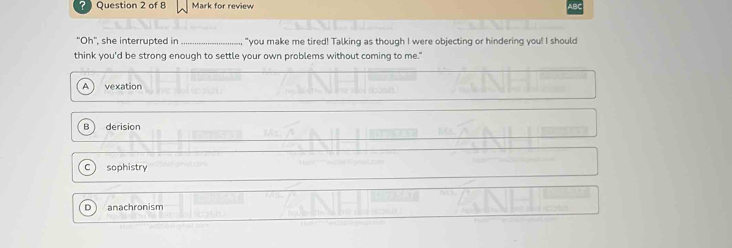? Question 2 of 8 Mark for review AB
"Oh", she interrupted in _ "you make me tired! Talking as though I were objecting or hindering you! I should
think you'd be strong enough to settle your own problems without coming to me."
A vexation
derision
sophistry
 anachronism