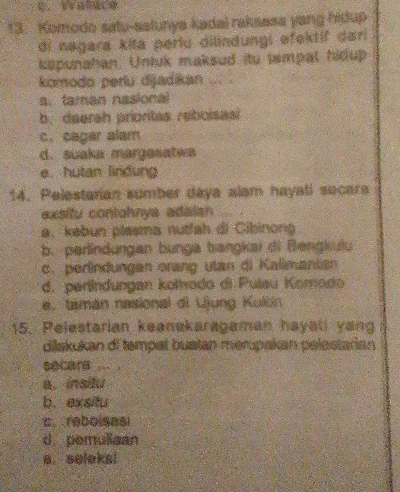 c. Walace
13. Komodo satu-satunya kadal raksasa yang hidup
di negara kita perlu dilindungi efektif dar 
kepunahan. Untuk maksud itu tempat hidup
komodo perlu dijadikan ... .
a. taman nasional
b. daerah prioritas reboisasl
c. cagar alam
d. suaka margasatwa
e. hutan lindung
14. Pelestarian sumber daya alam hayati secara
exsitu contohnya adaish `` ig
a. kebun plasma nutfah di Cibinong
b. perindungan bunga bangkai di Bengkulu
c. perlindungan orang utan di Kalimantan
d. perlindungan komodo di Pulau Komodo
e. taman nasional di Ujung Kulon
15. Pelestarian keanekaragaman hayati yang
dilakukan di tempat buatan merupakan pelostarian
secara ... .
a. insitu
b. exsitu
c. reboisasi
d. pemuliaan
e. se[eks]