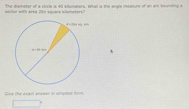 The diameter of a circle is 40 kilometers. What is the angle measure of an arc bounding a
sector with area 20π square kilometers?
Give the exact answer in simplest form.