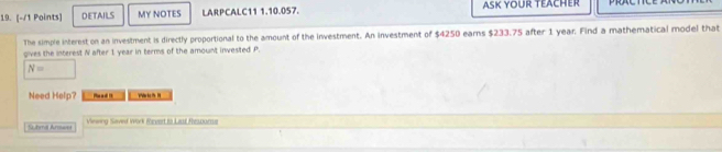 DETAILS MY NOTES LARPCALC11 1.10.057. ASK YOUR TEACHER 
The simple interest on an investment is directly proportional to the amount of the investment. An investment of $4250 ears $233.75 after 1 year. Find a mathematical model that 
gives the interest N after 1 year in terms of the amount invested P.
N= □ 
Need Help? M 
Shmil Armwe Viewing Saved Wirk Revert to Last Respors