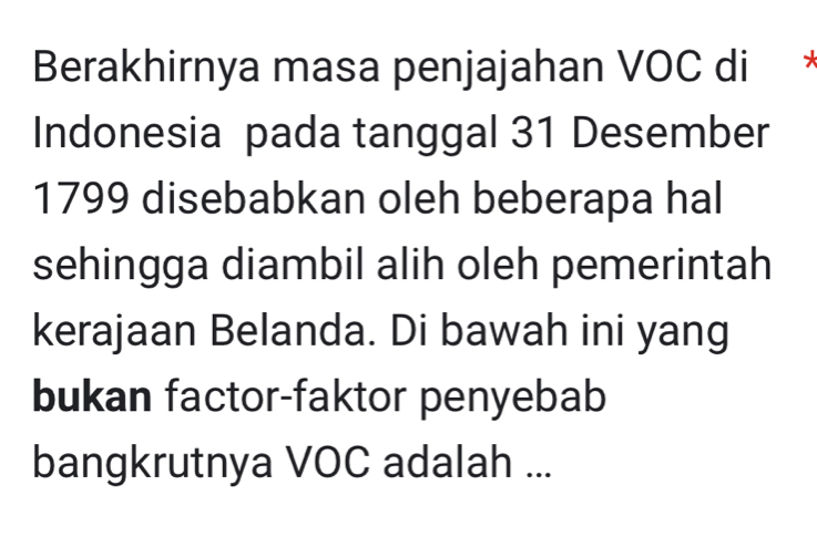 Berakhirnya masa penjajahan VOC di ` 7 
Indonesia pada tanggal 31 Desember 
1799 disebabkan oleh beberapa hal 
sehingga diambil alih oleh pemerintah 
kerajaan Belanda. Di bawah ini yang 
bukan factor-faktor penyebab 
bangkrutnya VOC adalah ...