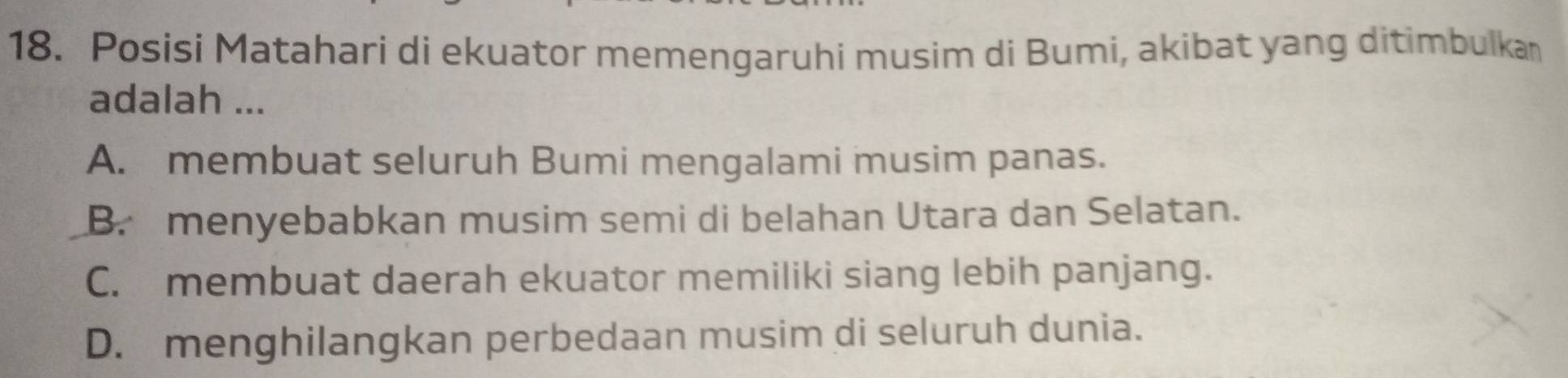 Posisi Matahari di ekuator memengaruhi musim di Bumi, akibat yang ditimbulkan
adalah ...
A. membuat seluruh Bumi mengalami musim panas.
B. menyebabkan musim semi di belahan Utara dan Selatan.
C. membuat daerah ekuator memiliki siang lebih panjang.
D. menghilangkan perbedaan musim di seluruh dunia.