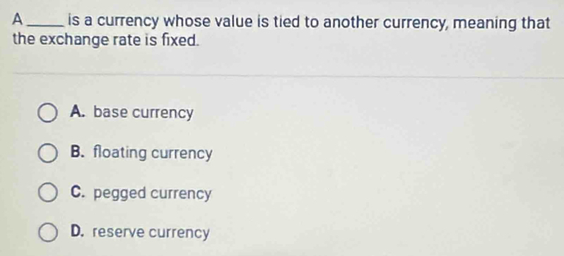 A _is a currency whose value is tied to another currency, meaning that
the exchange rate is fixed.
A. base currency
B. floating currency
C. pegged currency
D. reserve currency