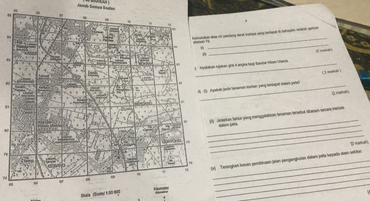 Jawab Semua Soalan
8
9
84 _ 
ua ciri pandang darat budaya yang terdapat di bahagian selatan gańsan 
(2 markah) 
_
83
_ 
n rujukan grid 4 angka bagi Bandar Nilam Utama. 
( 2 markah )
82
pakah jenis tanaman kontan yang terdapat dalam peta? 
(2 markah)
81
80
_ 
) 'Jelaskan faktor yang menggalakkan tanaman tersebut ditanam secara meluas 
dalam peta. 
[3 markah] 
_
79
_
78
010 _ 
_ 
e) Terangkan kesan pembinaan jalan pengangkutan dalam peta kepada alam sekitar. 
Skala (Scalo) 1: 50 000Kometros
_ 
_