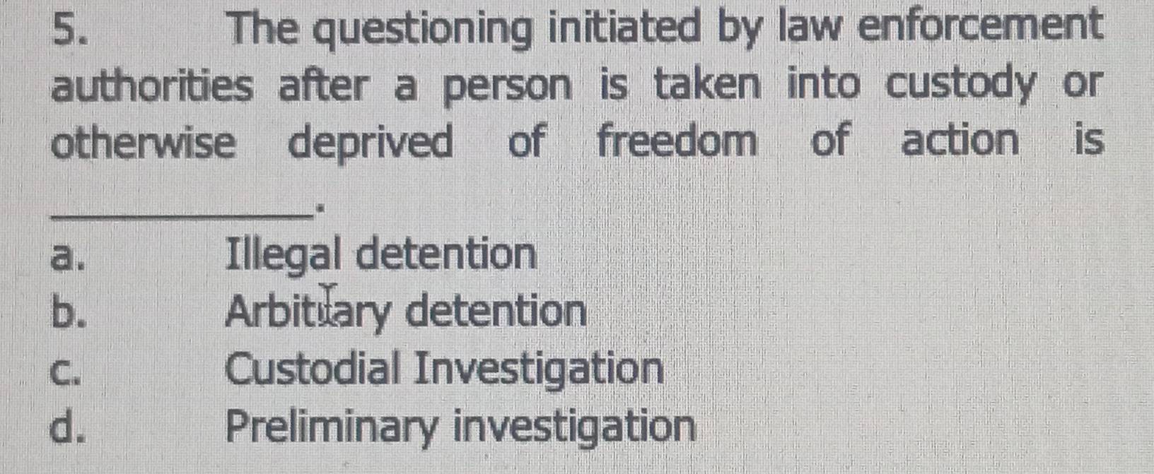 The questioning initiated by law enforcement
authorities after a person is taken into custody or
otherwise deprived of freedom of action is
_
a. Illegal detention
b. Arbitlary detention
C. Custodial Investigation
d. Preliminary investigation