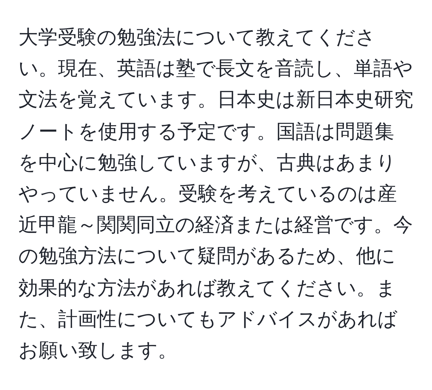 大学受験の勉強法について教えてください。現在、英語は塾で長文を音読し、単語や文法を覚えています。日本史は新日本史研究ノートを使用する予定です。国語は問題集を中心に勉強していますが、古典はあまりやっていません。受験を考えているのは産近甲龍～関関同立の経済または経営です。今の勉強方法について疑問があるため、他に効果的な方法があれば教えてください。また、計画性についてもアドバイスがあればお願い致します。