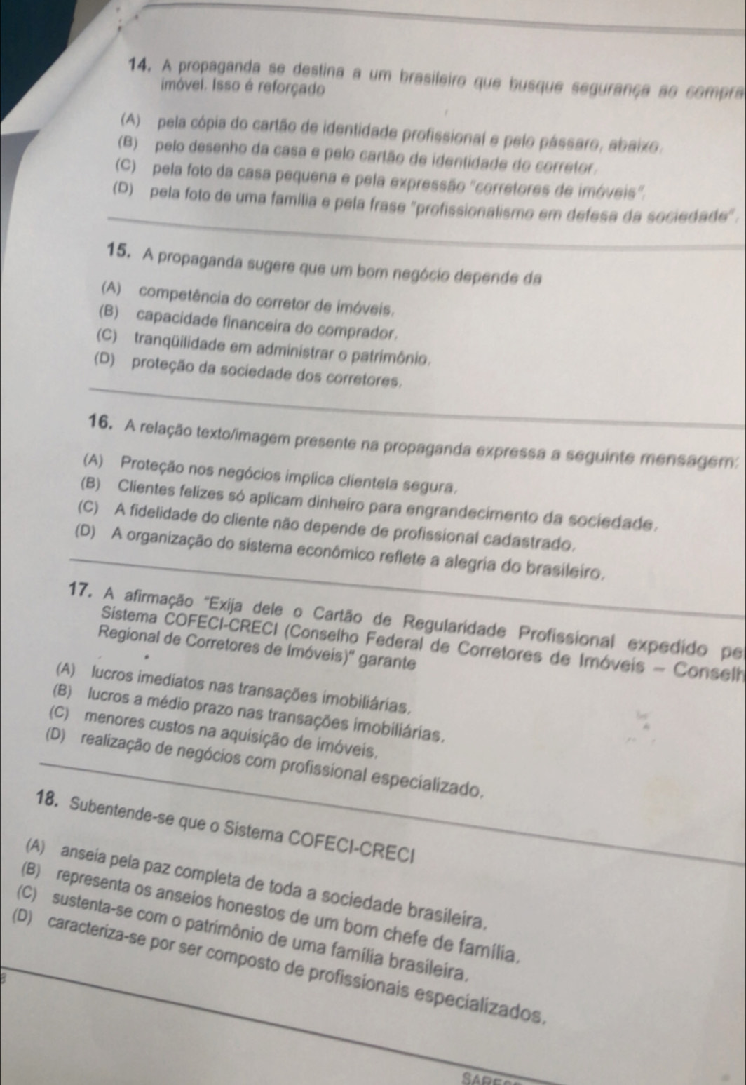 A propaganda se destina a um brasileiro que busque segurança ao compra
Imóvel. Isso é reforçado
(A)  pela cópia do cartão de identidade profissional e pelo pássaro, abaixo.
(B) pelo desenho da casa e pelo cartão de identidade do corretor.
(C)  pela foto da casa pequena e pela expressão "corretores de imóveis".
_
(D)  pela foto de uma família e pela frase "profissionalismo em defesa da sociedade".
15. A propaganda sugere que um bom negócio depende da
(A) competência do corretor de imóveis.
(B) capacidade financeira do comprador.
(C) tranqüilidade em administrar o patrimônio.
_
(D) proteção da sociedade dos corretores.
16. A relação texto/imagem presente na propaganda expressa a seguinte mensagem:
(A) Proteção nos negócios implica clientela segura.
(B) Clientes felizes só aplicam dinheiro para engrandecimento da sociedade.
(C) A fidelidade do cliente não depende de profissional cadastrado.
_(D) A organização do sistema econômico reflete a alegria do brasileiro.
17. A afirmação "Exija dele o Cartão de Regularidade Profissional expedido pe
Sistema COFECI-CRECI (Conselho Federal de Corretores de Imóveis - Conselh
Regional de Corretores de Imóveis)'' garante
(A) lucros imediatos nas transações imobiliárias.
(B) lucros a médio prazo nas transações imobiliárias.
(C) menores custos na aquisição de imóveis.
_(D) realização de negócios com profissional especializado.
18. Subentende-se que o Sistema COFECI-CRECI
(A) anseia pela paz completa de toda a sociedade brasileira.
(B) representa os anseios honestos de um bom chefe de família,
(C) sustenta-se com o patrimônio de uma família brasileira.
(D) caracteriza-se por ser composto de profissionais especializados