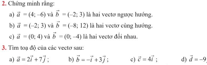 Chứng minh rằng: 
a) vector a=(4;-6) và vector b=(-2;3) là hai vectơ ngược hướng. 
b) vector a=(-2;3) và vector b=(-8;12) là hai vectơ cùng hướng. 
c) vector a=(0;4) và vector b=(0;-4) là hai vectơ đổi nhau. 
3. Tìm toạ độ của các vectơ sau: 
a) vector a=2vector i+7vector j b) vector b=-vector i+3vector j; c) vector c=4vector i : d) vector d=-9