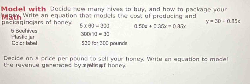 Model with Decide how many hives to buy, and how to package your 
hogey. Write an equation that models the cost of producing and
y=30+0.85x
packagingjars of honey. 5* 60=300 0.50x+0.35x=0.85x
5 Beehives
300/10=30
Plastic jar 
Color label $30 for 300 pounds
Decide on a price per pound to sell your honey. Write an equation to model 
the revenue generated by silingf honey.