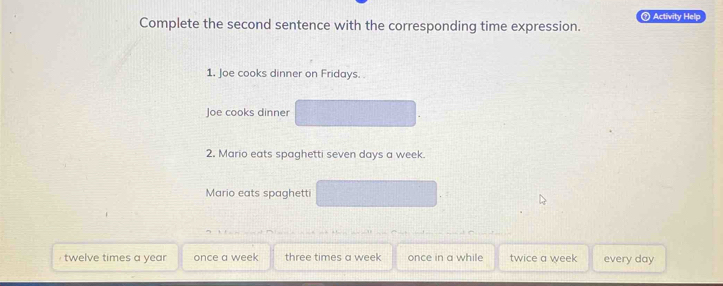 Complete the second sentence with the corresponding time expression. ⑦ Activity Help
1. Joe cooks dinner on Fridays. .
Joe cooks dinner
2. Mario eats spaghetti seven days a week.
Mario eats spaghetti
twelve times a year once a week three times a week once in a while twice a week every day