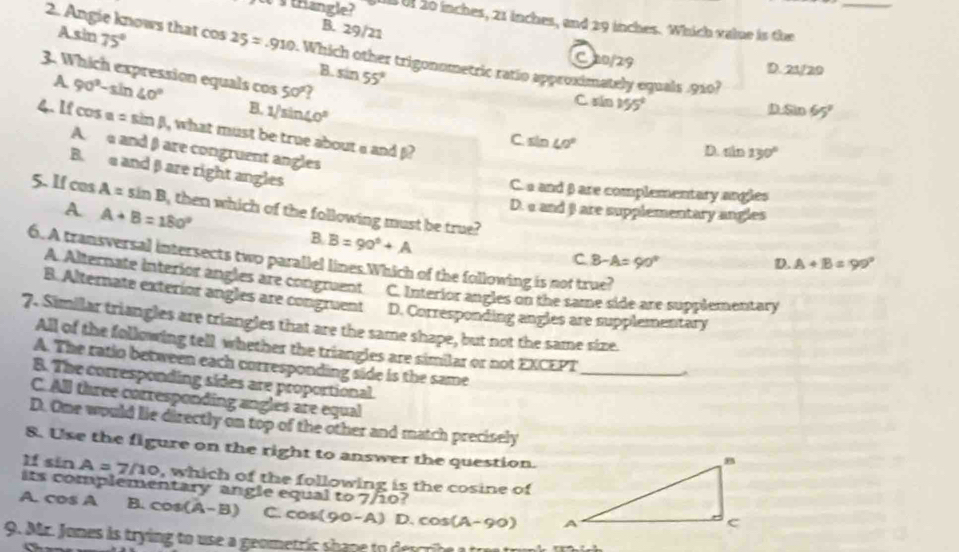 w's trangle? U Uf 20 inches, 21 inches, and 29 inches. Which value is the_
Asin 75°
B. 29/21
2. Angie knows that cos 25=-910 Which other trigonometric ratio approximately equals . 910?
C20/29 D. 21/20
B. sin 55°
3. Which expression equals cos 50°
A 90°-sin 40°
B. 1/sin 40°
C xin 155°
D Sin 65°
4. If cos a=sin beta , what must be true about a and j?
C. sin 40° D. sin 130°
A. and β are congruent angles
B. aand βare right angles
C. a and β are complementary angles
5. If cos A=sin B , then which of the following must be true?
A. A+B=180°
D. a and β are supplementary angles
B. B=90°+A
6. A transversal intersects two parallel lines.Which of the following is not true?
c B-A=90°
D. A+B=99°
A. Alternate interior angles are congruent C. Interior angles on the same side are supplementary
B. Alternate exterior angles are congruent D. Corresponding angles are supplementary
7. Similar triangles are triangles that are the same shape, but not the same size.
_
All of the following tell whether the triangles are similar or not EXCEPT
A. The ratio between each corresponding side is the same
B. The corresponding sides are proportional.
C. All three corresponding angles are equal
D. One would lie directly on top of the other and match precisely
8. Use the figure on the right to answer the question.
If sin A=7/10 , which of the following is the cosine of
its complementary angle equal to 7/10?
A. cos A B. cos (A-B) C. cos(90-A) D. cos (A-90)
9. Mr. Jones is trying to use a geometric shape to describe a tr