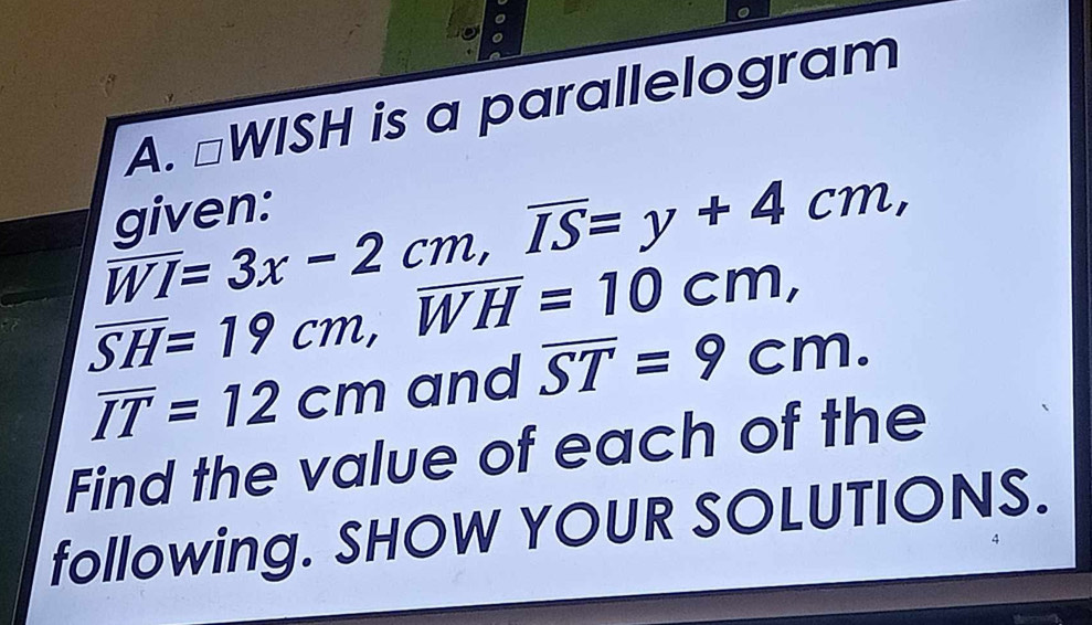 □ WISH is a parallelogram
overline WI=3x-2cm, overline IS=y+4cm, 
given:
overline SH=19cm, overline WH=10cr n
overline IT=12cm and overline ST=9cm. 
Find the value of each of the 
following. SHOW YOUR SOLUTIONS.