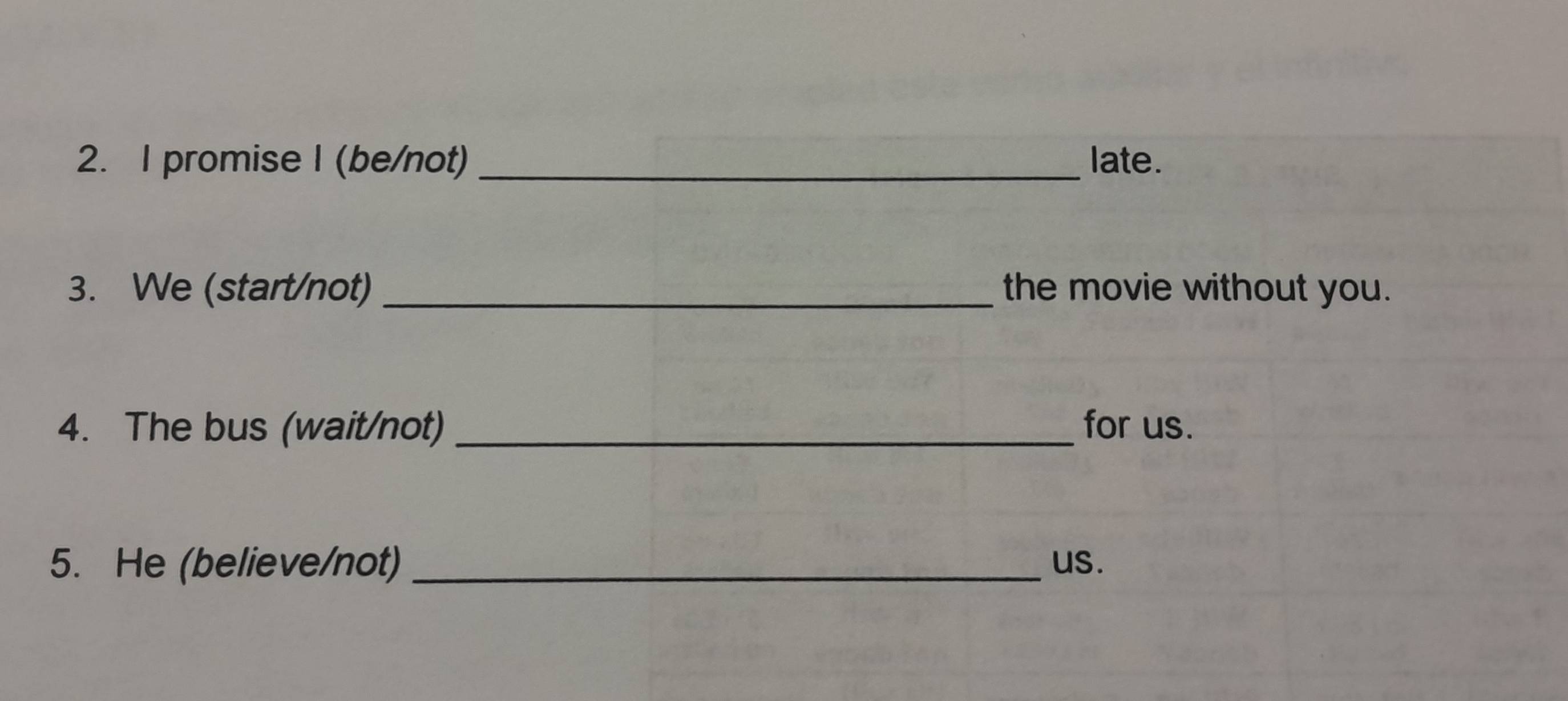 promise I (be/not) _late. 
3. We (start/not)_ the movie without you. 
4. The bus (wait/not) _for us. 
5. He (believe/not) _us.