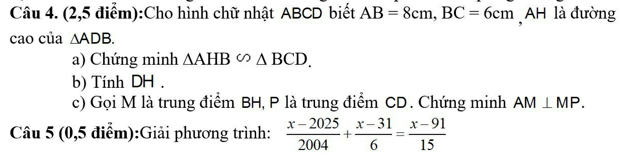 (2,5 điểm):Cho hình chữ nhật ABCD biết AB=8cm, BC=6cm , AH là đường 
cao của △ ADB. 
a) Chứng minh △ AHB∽ △ BCD. 
b) Tính DH. 
c) Gọi M là trung điểm BH, P là trung điểm CD. Chứng minh AM⊥ MP. 
Câu 5 (0,5 điểm):Giải phương trình:  (x-2025)/2004 + (x-31)/6 = (x-91)/15 