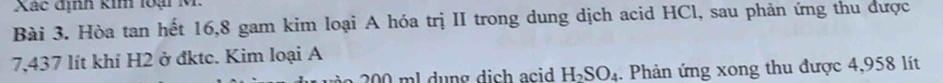 Xác định kim loại M. 
Bài 3. Hòa tan hết 16, 8 gam kim loại A hóa trị II trong dung dịch acid HCl, sau phản ứng thu được
7,437 lít khí H2 ở đktc. Kim loại A
200 ml dung dich acid H_2SO_4. Phản ứng xong thu được 4,958 líit