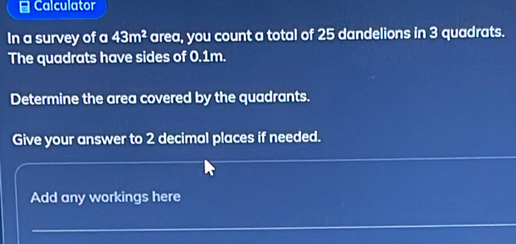 Calculator 
In a survey of a 43m^2 area, you count a total of 25 dandelions in 3 quadrats. 
The quadrats have sides of 0.1m. 
Determine the area covered by the quadrants. 
Give your answer to 2 decimal places if needed. 
Add any workings here