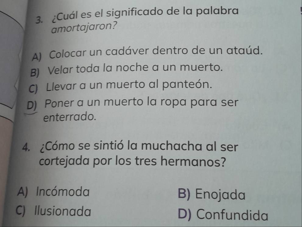 ¿Cuál es el significado de la palabra
amortajaron?
A) Colocar un cadáver dentro de un ataúd.
B) Velar toda la noche a un muerto.
C) Llevar a un muerto al panteón.
D) Poner a un muerto la ropa para ser
enterrado.
4. ¿Cómo se sintió la muchacha al ser
cortejada por los tres hermanos?
A) Incómoda B) Enojada
C) Ilusionada D) Confundida