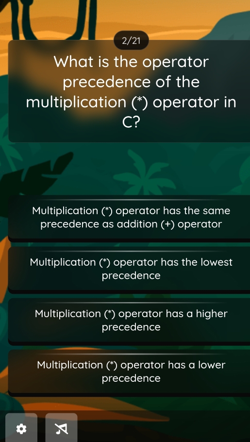 2/21
What is the operator
precedence of the
multiplication (*) operator in
C?
Multiplication (*) operator has the same
precedence as addition (+) operator
Multiplication (*) operator has the lowest
precedence
Multiplication (*) operator has a higher
precedence
Multiplication (*) operator has a lower
precedence