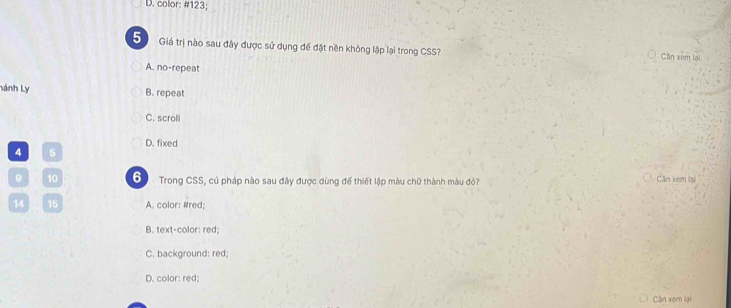 color: # 123;
5 Giá trị nào sau đây được sử dụng để đặt nền không lặp lại trong CSS? Căn xem lại
A. no-repeat
Lánh Ly B. repeat
C. scroll
D. fixed
4 5
9 10 6 Trong CSS, củ pháp nào sau đây được dùng để thiết lập màu chữ thành màu đỏ? Căn xem lại
14 15 A. color: #red;
B. text-color: red;
C. background: red;
D. color: red;
Cần xem lại