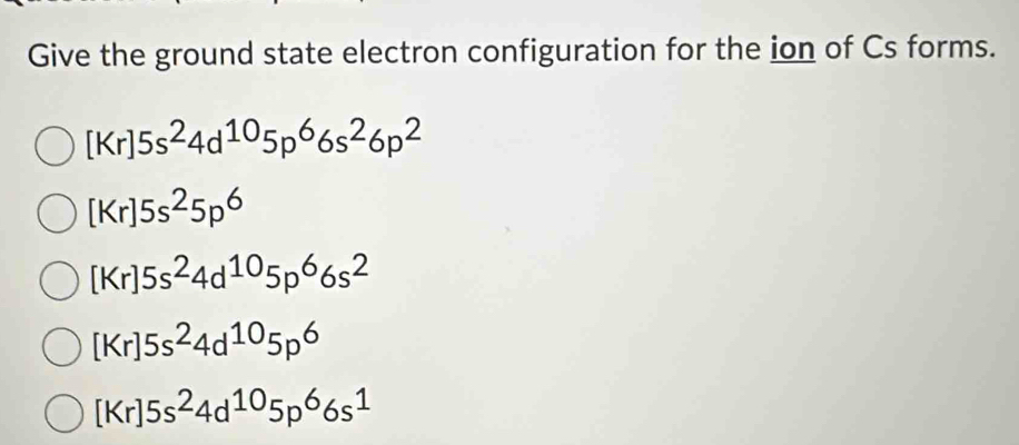 Give the ground state electron configuration for the ion of Cs forms.
[Kr]5s^24d^(10)5p^66s^26p^2
[Kr]5s^25p^6
[Kr]5s^24d^(10)5p^66s^2
[Kr]5s^24d^(10)5p^6
[Kr]5s^24d^(10)5p^66s^1