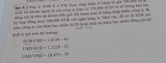 Công ty XNK E ở Việt Nam nhập khẩu lô hàng trị giá 100,008 EUR. 
Trên tài khoản ngoại tệ của công ty hiện có 150,000 AUD và số lượng khá lớn 
đồng nội tệ trên tài khoản tiền gới. Để thanh toán lô hàng nhập khẩu, công ty đã 
ký hợp đồng mua 100,000 EUR với ngân hàng A. Như vậy, để có số EUR nói 
trên, công ty còn thừa bao nhiêu AUD hoặc phải trả thêm bao nhiêu đồng nội tệ? 
Biết tỷ giá trên thị trường:
EUR/USD=1.4334-43
USD/AUD=1.1229-33
USD/VND=18,475-79