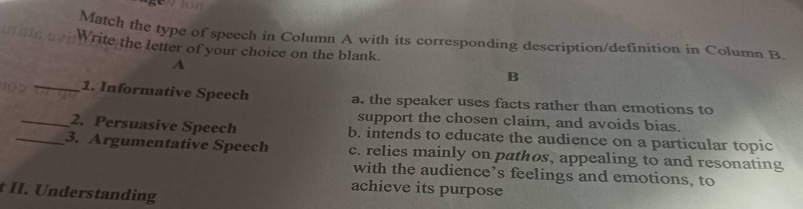 Match the type of speech in Column A with its corresponding description/definition in Column B.
Write the letter of your choice on the blank.
A
_
B
109
1. Informative Speech a. the speaker uses facts rather than emotions to
support the chosen claim, and avoids bias.
_2. Persuasive Speech b. intends to educate the audience on a particular topic
_3. Argumentative Speech c. relies mainly on pathos, appealing to and resonating
with the audience’s feelings and emotions, to
achieve its purpose
t II. Understanding