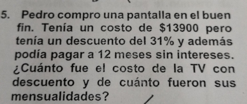 Pedro compro una pantalla en el buen 
fin. Tenía un costo de $13900 pero 
tenía un descuento del 31% y además 
podía pagar a 12 meses sin intereses. 
¿Cuánto fue el costo de la TV con 
descuento y de cuánto fueron sus 
mensualidades?