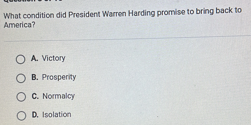 What condition did President Warren Harding promise to bring back to
America?
A. Victory
B. Prosperity
C. Normalcy
D. Isolation