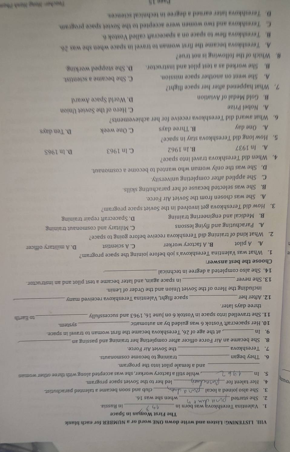 LISTENING: Listen and write down ONE word or a NUMBER for each blank
The First Woman in Space
_
1、 Valentina Tereshkovą was born in in Russia.
2. She started _when she was 16.
_
3. She also joined a local club and soon became a talented parachutist.
our
4. Her talent for _led her to the Soviet space program.
_
5. In _, while still a factory worker, she was accepted along with three other woman
_and a female pilot into the program.
6. They began _training to become cosmonauts.
7. Tereshkova _the Soviet Air Force.
8. She became an Air Force officer after completing her training and passing an_
9. In_ , at the age of 26, Tereshkova became the first woman to travel in space.
10. Her spacecraft Vostok 6 was guided by an automatic _system.
11. She travelled into space in Vostok 6 on June 16, 1963 and successfully _to Earth
three days later.
12. After her _space flight, Valentina Tereshkova received many_
including the Hero of the Soviet Union and the Order of Lenin.
13. She never _in space again, and later became a test pilot and an instructor.
14. She also completed a degree in technical_
Choose the best answer:
e 1. What was Valentina Tereshkova’s job before joining the space program?
A. A pilot B. A factory worker C. A scientist D. A military officer
2. What kind of training did Tereshkova receive before going to space?
A. Parachuting and flying lessons C. Military and cosmonaut training
B. Medical and engineering training D. Spacecraft repair training
3. How did Tereshkova get involved in the Soviet space program?
A. She was chosen from the Soviet Air Force.
B. She was selected because of her parachuting skills.
C. She applied after completing university.
D. She was the only woman who wanted to become a cosmonaut.
4. When did Tereshkova travel into space?
A. In 1937 B. ln 1962 C. In 1963 D. In 1965
5. How long did Tereshkova stay in space?
A. One day B. Three days C. One week D. Ten days
6. What award did Tereshkova receive for her achievements?
A. Nobel Prize C. Hero of the Soviet Union
B. Gold Medal of Aviation D. World Space Award
7. What happened after her space flight?
A. She went on another space mission. C. She became a scientist.
B. She worked as a test pilot and instructor. D. She stopped working.
8. Which of the following is not true?
A. Tereshkova became the first woman to travel in space when she was 26.
B. Tereshkova flew to space on a spacecraft called Vostok 6.
C. Tereshkova and two women were accepted to the Soviet space program.
D. Tereshkova later earned a degree in technical sciences.
Pase 15  Teacher: Hong Hash Phan