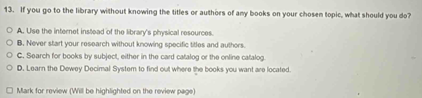 If you go to the library without knowing the titles or authors of any books on your chosen topic, what should you do?
A. Use the internet instead of the library's physical resources.
B. Never start your research without knowing specific titles and authors.
C. Search for books by subject, either in the card catalog or the online catalog.
D. Learn the Dewey Decimal System to find out where the books you want are located.
Mark for review (Will be highlighted on the review page)