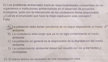 Los problemas ambientales implican responsabilidades compartidas de los
organismos e instituciones ambientalistas en el desarrollo de proyectos
ecológicos, junto con la intervención de los ciudadanos forma responsable.
¿Cuál es el enunciado que hace la mejor explicación este concepto?
Falta
A) La población debe tomar conciencia de no seguir degradando el medio
ambiente
B) La ciudadanía debe exigir que ya no se siga contaminando el medio
ambiente
C) La población en general es la responsable de la degradación del medio
ambiente
D) La contaminación ambiental deben ser resuelto por los gobernantes y
ecologistas.
23. El marco teórico es necesario en una investigación para: