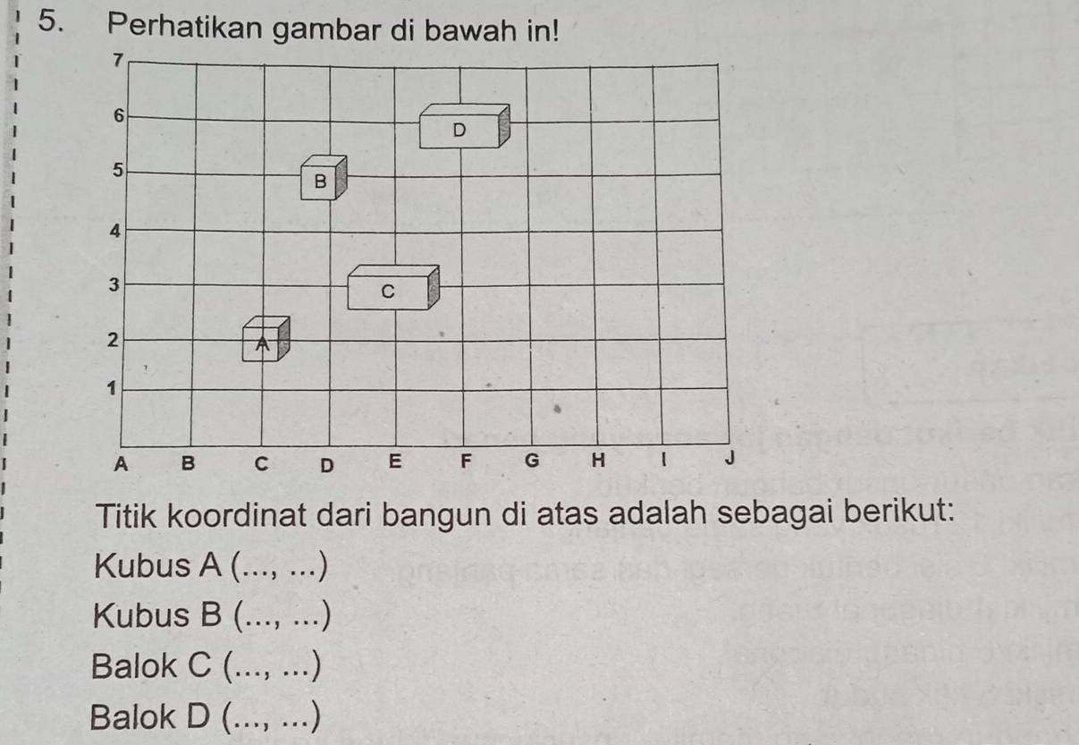 Perhatikan gambar di bawah in!
7
6
D
5
B
4
3
C
2
A
1
A B C D E F G H 1 J
Titik koordinat dari bangun di atas adalah sebagai berikut:
Kubus A (..., ...)
Kubus B (..., ...)
Balok C (..., ...)
Balok D (..., ...)